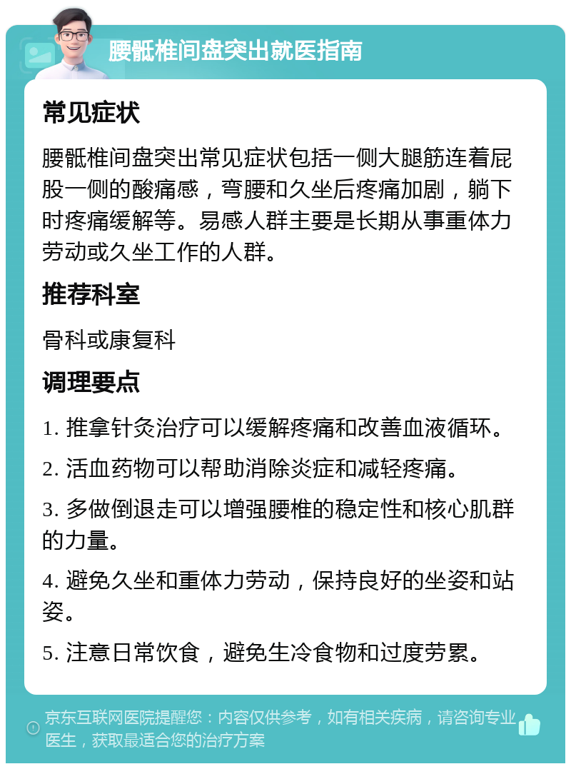 腰骶椎间盘突出就医指南 常见症状 腰骶椎间盘突出常见症状包括一侧大腿筋连着屁股一侧的酸痛感，弯腰和久坐后疼痛加剧，躺下时疼痛缓解等。易感人群主要是长期从事重体力劳动或久坐工作的人群。 推荐科室 骨科或康复科 调理要点 1. 推拿针灸治疗可以缓解疼痛和改善血液循环。 2. 活血药物可以帮助消除炎症和减轻疼痛。 3. 多做倒退走可以增强腰椎的稳定性和核心肌群的力量。 4. 避免久坐和重体力劳动，保持良好的坐姿和站姿。 5. 注意日常饮食，避免生冷食物和过度劳累。