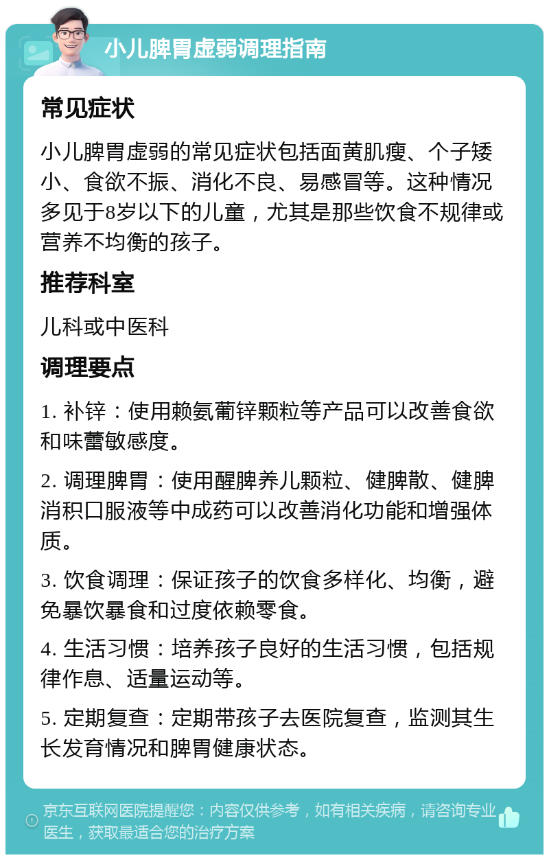 小儿脾胃虚弱调理指南 常见症状 小儿脾胃虚弱的常见症状包括面黄肌瘦、个子矮小、食欲不振、消化不良、易感冒等。这种情况多见于8岁以下的儿童，尤其是那些饮食不规律或营养不均衡的孩子。 推荐科室 儿科或中医科 调理要点 1. 补锌：使用赖氨葡锌颗粒等产品可以改善食欲和味蕾敏感度。 2. 调理脾胃：使用醒脾养儿颗粒、健脾散、健脾消积口服液等中成药可以改善消化功能和增强体质。 3. 饮食调理：保证孩子的饮食多样化、均衡，避免暴饮暴食和过度依赖零食。 4. 生活习惯：培养孩子良好的生活习惯，包括规律作息、适量运动等。 5. 定期复查：定期带孩子去医院复查，监测其生长发育情况和脾胃健康状态。