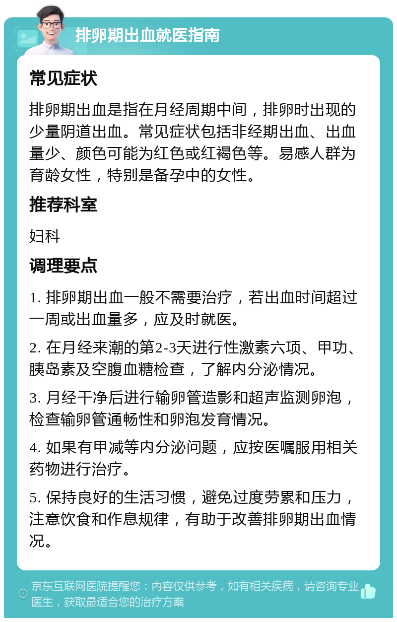 排卵期出血就医指南 常见症状 排卵期出血是指在月经周期中间，排卵时出现的少量阴道出血。常见症状包括非经期出血、出血量少、颜色可能为红色或红褐色等。易感人群为育龄女性，特别是备孕中的女性。 推荐科室 妇科 调理要点 1. 排卵期出血一般不需要治疗，若出血时间超过一周或出血量多，应及时就医。 2. 在月经来潮的第2-3天进行性激素六项、甲功、胰岛素及空腹血糖检查，了解内分泌情况。 3. 月经干净后进行输卵管造影和超声监测卵泡，检查输卵管通畅性和卵泡发育情况。 4. 如果有甲减等内分泌问题，应按医嘱服用相关药物进行治疗。 5. 保持良好的生活习惯，避免过度劳累和压力，注意饮食和作息规律，有助于改善排卵期出血情况。