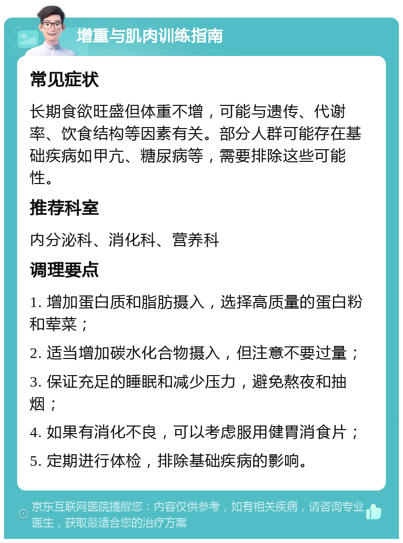 增重与肌肉训练指南 常见症状 长期食欲旺盛但体重不增，可能与遗传、代谢率、饮食结构等因素有关。部分人群可能存在基础疾病如甲亢、糖尿病等，需要排除这些可能性。 推荐科室 内分泌科、消化科、营养科 调理要点 1. 增加蛋白质和脂肪摄入，选择高质量的蛋白粉和荤菜； 2. 适当增加碳水化合物摄入，但注意不要过量； 3. 保证充足的睡眠和减少压力，避免熬夜和抽烟； 4. 如果有消化不良，可以考虑服用健胃消食片； 5. 定期进行体检，排除基础疾病的影响。