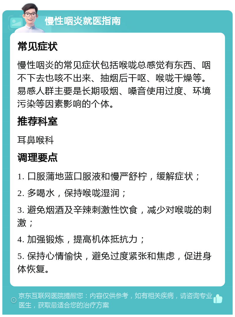 慢性咽炎就医指南 常见症状 慢性咽炎的常见症状包括喉咙总感觉有东西、咽不下去也咳不出来、抽烟后干呕、喉咙干燥等。易感人群主要是长期吸烟、嗓音使用过度、环境污染等因素影响的个体。 推荐科室 耳鼻喉科 调理要点 1. 口服蒲地蓝口服液和慢严舒柠，缓解症状； 2. 多喝水，保持喉咙湿润； 3. 避免烟酒及辛辣刺激性饮食，减少对喉咙的刺激； 4. 加强锻炼，提高机体抵抗力； 5. 保持心情愉快，避免过度紧张和焦虑，促进身体恢复。