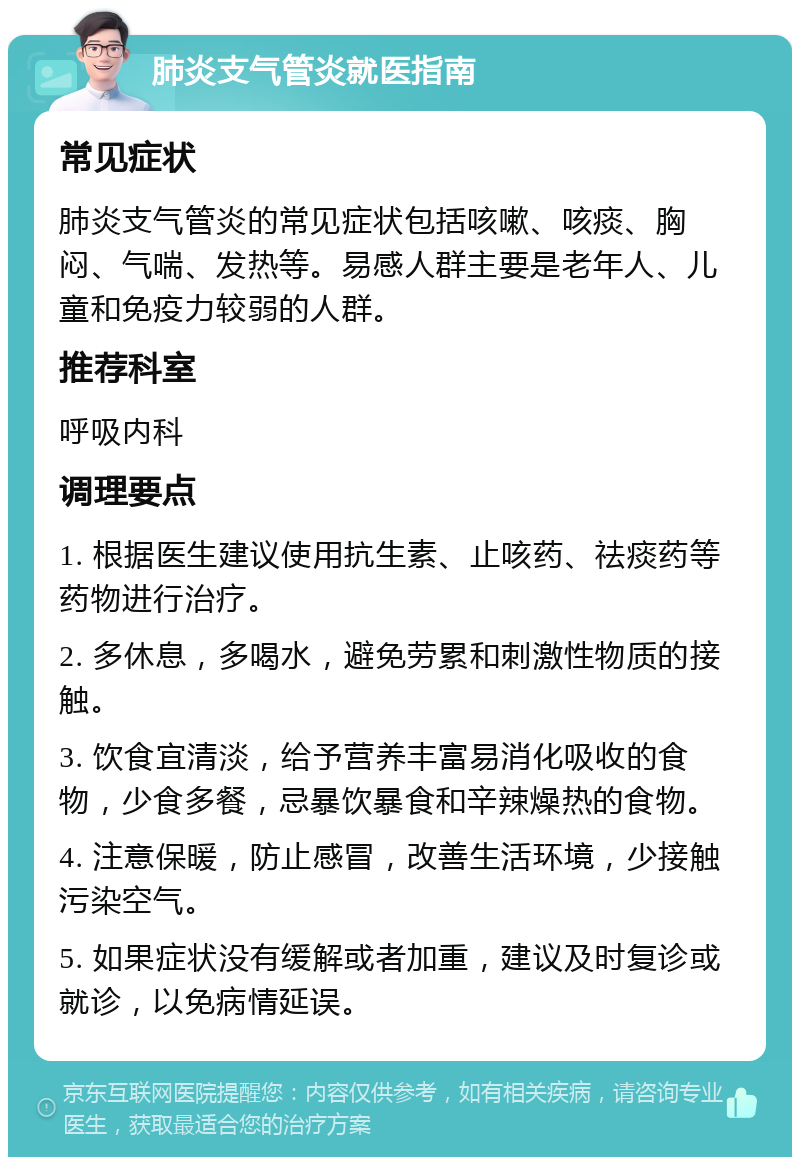 肺炎支气管炎就医指南 常见症状 肺炎支气管炎的常见症状包括咳嗽、咳痰、胸闷、气喘、发热等。易感人群主要是老年人、儿童和免疫力较弱的人群。 推荐科室 呼吸内科 调理要点 1. 根据医生建议使用抗生素、止咳药、祛痰药等药物进行治疗。 2. 多休息，多喝水，避免劳累和刺激性物质的接触。 3. 饮食宜清淡，给予营养丰富易消化吸收的食物，少食多餐，忌暴饮暴食和辛辣燥热的食物。 4. 注意保暖，防止感冒，改善生活环境，少接触污染空气。 5. 如果症状没有缓解或者加重，建议及时复诊或就诊，以免病情延误。