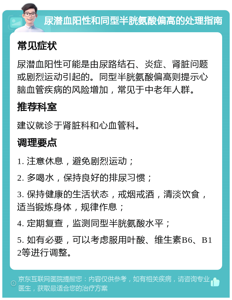 尿潜血阳性和同型半胱氨酸偏高的处理指南 常见症状 尿潜血阳性可能是由尿路结石、炎症、肾脏问题或剧烈运动引起的。同型半胱氨酸偏高则提示心脑血管疾病的风险增加，常见于中老年人群。 推荐科室 建议就诊于肾脏科和心血管科。 调理要点 1. 注意休息，避免剧烈运动； 2. 多喝水，保持良好的排尿习惯； 3. 保持健康的生活状态，戒烟戒酒，清淡饮食，适当锻炼身体，规律作息； 4. 定期复查，监测同型半胱氨酸水平； 5. 如有必要，可以考虑服用叶酸、维生素B6、B12等进行调整。