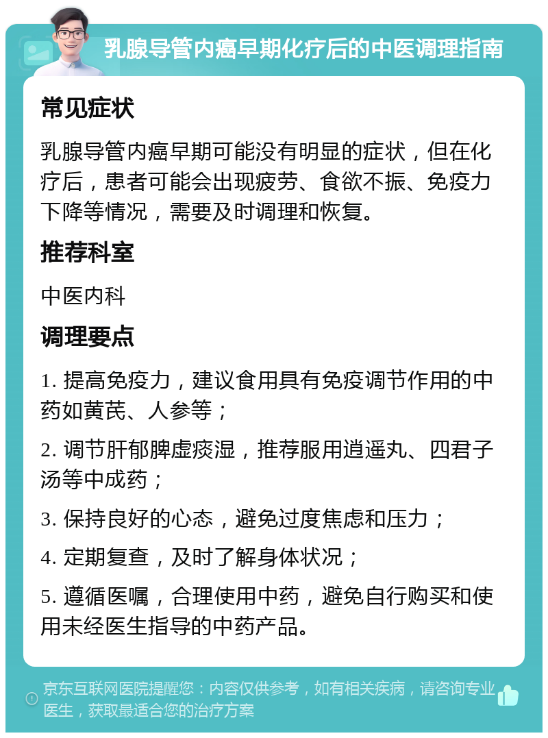 乳腺导管内癌早期化疗后的中医调理指南 常见症状 乳腺导管内癌早期可能没有明显的症状，但在化疗后，患者可能会出现疲劳、食欲不振、免疫力下降等情况，需要及时调理和恢复。 推荐科室 中医内科 调理要点 1. 提高免疫力，建议食用具有免疫调节作用的中药如黄芪、人参等； 2. 调节肝郁脾虚痰湿，推荐服用逍遥丸、四君子汤等中成药； 3. 保持良好的心态，避免过度焦虑和压力； 4. 定期复查，及时了解身体状况； 5. 遵循医嘱，合理使用中药，避免自行购买和使用未经医生指导的中药产品。