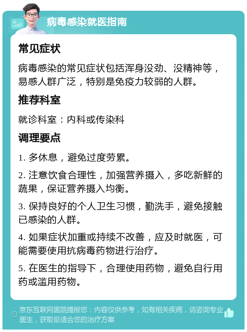 病毒感染就医指南 常见症状 病毒感染的常见症状包括浑身没劲、没精神等，易感人群广泛，特别是免疫力较弱的人群。 推荐科室 就诊科室：内科或传染科 调理要点 1. 多休息，避免过度劳累。 2. 注意饮食合理性，加强营养摄入，多吃新鲜的蔬果，保证营养摄入均衡。 3. 保持良好的个人卫生习惯，勤洗手，避免接触已感染的人群。 4. 如果症状加重或持续不改善，应及时就医，可能需要使用抗病毒药物进行治疗。 5. 在医生的指导下，合理使用药物，避免自行用药或滥用药物。