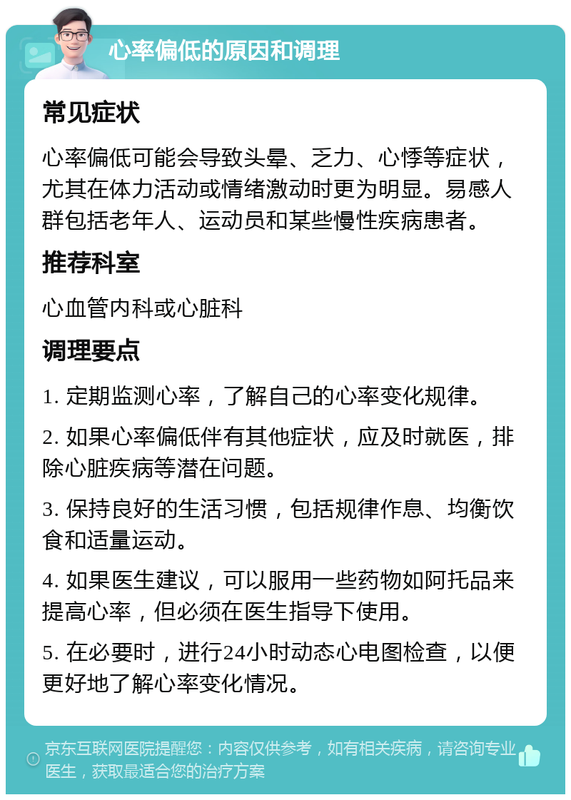 心率偏低的原因和调理 常见症状 心率偏低可能会导致头晕、乏力、心悸等症状，尤其在体力活动或情绪激动时更为明显。易感人群包括老年人、运动员和某些慢性疾病患者。 推荐科室 心血管内科或心脏科 调理要点 1. 定期监测心率，了解自己的心率变化规律。 2. 如果心率偏低伴有其他症状，应及时就医，排除心脏疾病等潜在问题。 3. 保持良好的生活习惯，包括规律作息、均衡饮食和适量运动。 4. 如果医生建议，可以服用一些药物如阿托品来提高心率，但必须在医生指导下使用。 5. 在必要时，进行24小时动态心电图检查，以便更好地了解心率变化情况。