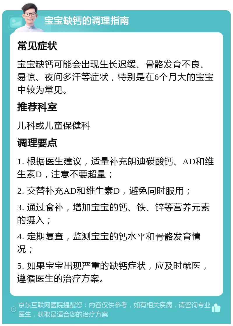 宝宝缺钙的调理指南 常见症状 宝宝缺钙可能会出现生长迟缓、骨骼发育不良、易惊、夜间多汗等症状，特别是在6个月大的宝宝中较为常见。 推荐科室 儿科或儿童保健科 调理要点 1. 根据医生建议，适量补充朗迪碳酸钙、AD和维生素D，注意不要超量； 2. 交替补充AD和维生素D，避免同时服用； 3. 通过食补，增加宝宝的钙、铁、锌等营养元素的摄入； 4. 定期复查，监测宝宝的钙水平和骨骼发育情况； 5. 如果宝宝出现严重的缺钙症状，应及时就医，遵循医生的治疗方案。