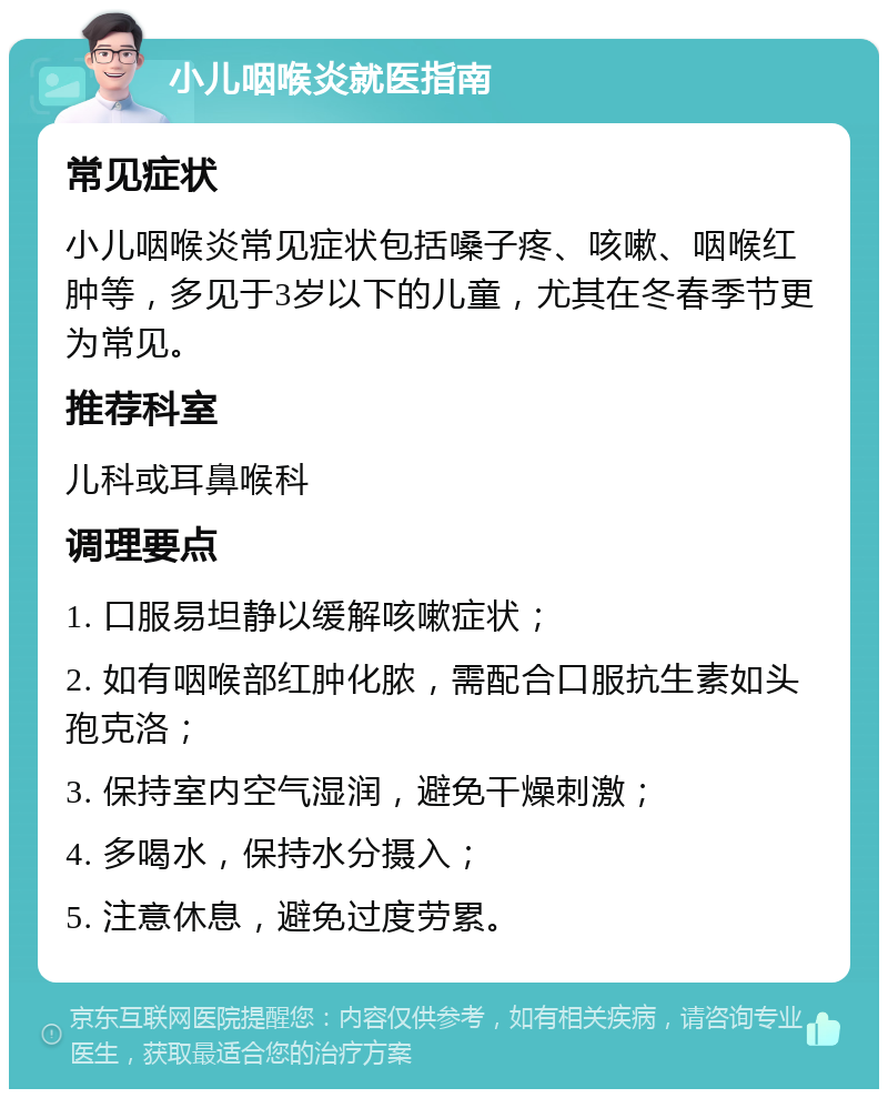 小儿咽喉炎就医指南 常见症状 小儿咽喉炎常见症状包括嗓子疼、咳嗽、咽喉红肿等，多见于3岁以下的儿童，尤其在冬春季节更为常见。 推荐科室 儿科或耳鼻喉科 调理要点 1. 口服易坦静以缓解咳嗽症状； 2. 如有咽喉部红肿化脓，需配合口服抗生素如头孢克洛； 3. 保持室内空气湿润，避免干燥刺激； 4. 多喝水，保持水分摄入； 5. 注意休息，避免过度劳累。