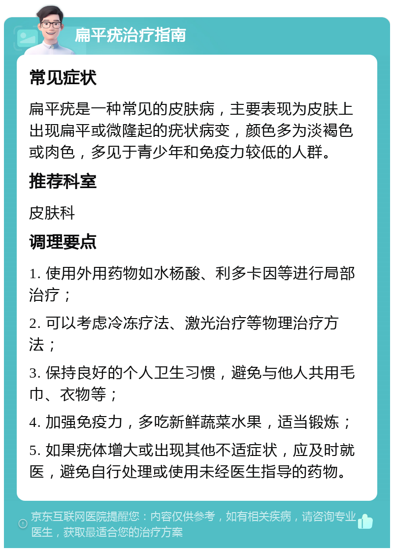 扁平疣治疗指南 常见症状 扁平疣是一种常见的皮肤病，主要表现为皮肤上出现扁平或微隆起的疣状病变，颜色多为淡褐色或肉色，多见于青少年和免疫力较低的人群。 推荐科室 皮肤科 调理要点 1. 使用外用药物如水杨酸、利多卡因等进行局部治疗； 2. 可以考虑冷冻疗法、激光治疗等物理治疗方法； 3. 保持良好的个人卫生习惯，避免与他人共用毛巾、衣物等； 4. 加强免疫力，多吃新鲜蔬菜水果，适当锻炼； 5. 如果疣体增大或出现其他不适症状，应及时就医，避免自行处理或使用未经医生指导的药物。