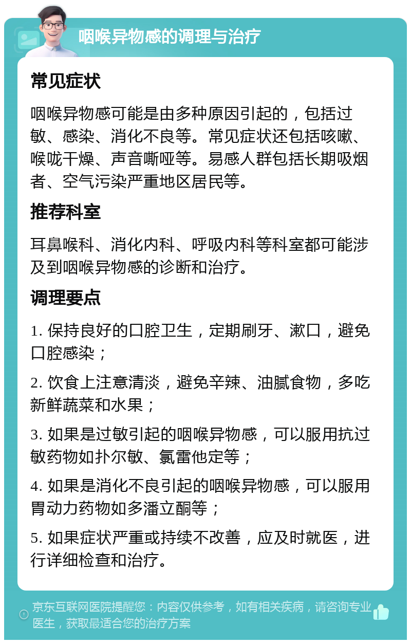 咽喉异物感的调理与治疗 常见症状 咽喉异物感可能是由多种原因引起的，包括过敏、感染、消化不良等。常见症状还包括咳嗽、喉咙干燥、声音嘶哑等。易感人群包括长期吸烟者、空气污染严重地区居民等。 推荐科室 耳鼻喉科、消化内科、呼吸内科等科室都可能涉及到咽喉异物感的诊断和治疗。 调理要点 1. 保持良好的口腔卫生，定期刷牙、漱口，避免口腔感染； 2. 饮食上注意清淡，避免辛辣、油腻食物，多吃新鲜蔬菜和水果； 3. 如果是过敏引起的咽喉异物感，可以服用抗过敏药物如扑尔敏、氯雷他定等； 4. 如果是消化不良引起的咽喉异物感，可以服用胃动力药物如多潘立酮等； 5. 如果症状严重或持续不改善，应及时就医，进行详细检查和治疗。