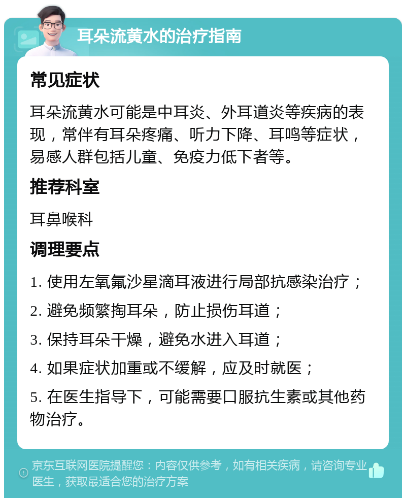 耳朵流黄水的治疗指南 常见症状 耳朵流黄水可能是中耳炎、外耳道炎等疾病的表现，常伴有耳朵疼痛、听力下降、耳鸣等症状，易感人群包括儿童、免疫力低下者等。 推荐科室 耳鼻喉科 调理要点 1. 使用左氧氟沙星滴耳液进行局部抗感染治疗； 2. 避免频繁掏耳朵，防止损伤耳道； 3. 保持耳朵干燥，避免水进入耳道； 4. 如果症状加重或不缓解，应及时就医； 5. 在医生指导下，可能需要口服抗生素或其他药物治疗。