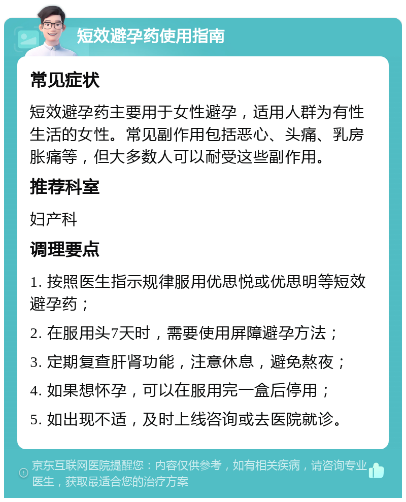 短效避孕药使用指南 常见症状 短效避孕药主要用于女性避孕，适用人群为有性生活的女性。常见副作用包括恶心、头痛、乳房胀痛等，但大多数人可以耐受这些副作用。 推荐科室 妇产科 调理要点 1. 按照医生指示规律服用优思悦或优思明等短效避孕药； 2. 在服用头7天时，需要使用屏障避孕方法； 3. 定期复查肝肾功能，注意休息，避免熬夜； 4. 如果想怀孕，可以在服用完一盒后停用； 5. 如出现不适，及时上线咨询或去医院就诊。