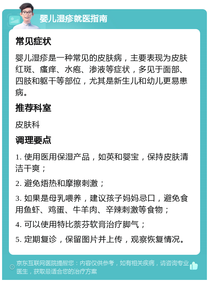 婴儿湿疹就医指南 常见症状 婴儿湿疹是一种常见的皮肤病，主要表现为皮肤红斑、瘙痒、水疱、渗液等症状，多见于面部、四肢和躯干等部位，尤其是新生儿和幼儿更易患病。 推荐科室 皮肤科 调理要点 1. 使用医用保湿产品，如英和婴宝，保持皮肤清洁干爽； 2. 避免焐热和摩擦刺激； 3. 如果是母乳喂养，建议孩子妈妈忌口，避免食用鱼虾、鸡蛋、牛羊肉、辛辣刺激等食物； 4. 可以使用特比萘芬软膏治疗脚气； 5. 定期复诊，保留图片并上传，观察恢复情况。