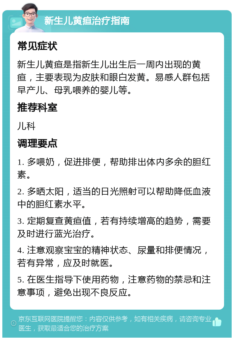 新生儿黄疸治疗指南 常见症状 新生儿黄疸是指新生儿出生后一周内出现的黄疸，主要表现为皮肤和眼白发黄。易感人群包括早产儿、母乳喂养的婴儿等。 推荐科室 儿科 调理要点 1. 多喂奶，促进排便，帮助排出体内多余的胆红素。 2. 多晒太阳，适当的日光照射可以帮助降低血液中的胆红素水平。 3. 定期复查黄疸值，若有持续增高的趋势，需要及时进行蓝光治疗。 4. 注意观察宝宝的精神状态、尿量和排便情况，若有异常，应及时就医。 5. 在医生指导下使用药物，注意药物的禁忌和注意事项，避免出现不良反应。