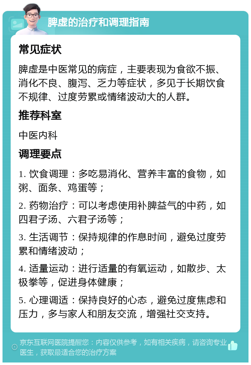 脾虚的治疗和调理指南 常见症状 脾虚是中医常见的病症，主要表现为食欲不振、消化不良、腹泻、乏力等症状，多见于长期饮食不规律、过度劳累或情绪波动大的人群。 推荐科室 中医内科 调理要点 1. 饮食调理：多吃易消化、营养丰富的食物，如粥、面条、鸡蛋等； 2. 药物治疗：可以考虑使用补脾益气的中药，如四君子汤、六君子汤等； 3. 生活调节：保持规律的作息时间，避免过度劳累和情绪波动； 4. 适量运动：进行适量的有氧运动，如散步、太极拳等，促进身体健康； 5. 心理调适：保持良好的心态，避免过度焦虑和压力，多与家人和朋友交流，增强社交支持。