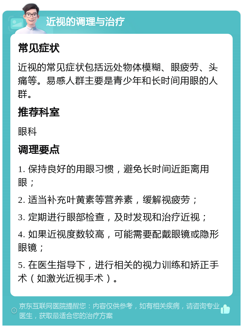 近视的调理与治疗 常见症状 近视的常见症状包括远处物体模糊、眼疲劳、头痛等。易感人群主要是青少年和长时间用眼的人群。 推荐科室 眼科 调理要点 1. 保持良好的用眼习惯，避免长时间近距离用眼； 2. 适当补充叶黄素等营养素，缓解视疲劳； 3. 定期进行眼部检查，及时发现和治疗近视； 4. 如果近视度数较高，可能需要配戴眼镜或隐形眼镜； 5. 在医生指导下，进行相关的视力训练和矫正手术（如激光近视手术）。