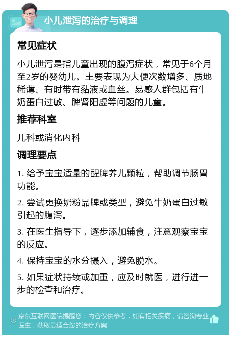 小儿泄泻的治疗与调理 常见症状 小儿泄泻是指儿童出现的腹泻症状，常见于6个月至2岁的婴幼儿。主要表现为大便次数增多、质地稀薄、有时带有黏液或血丝。易感人群包括有牛奶蛋白过敏、脾肾阳虚等问题的儿童。 推荐科室 儿科或消化内科 调理要点 1. 给予宝宝适量的醒脾养儿颗粒，帮助调节肠胃功能。 2. 尝试更换奶粉品牌或类型，避免牛奶蛋白过敏引起的腹泻。 3. 在医生指导下，逐步添加辅食，注意观察宝宝的反应。 4. 保持宝宝的水分摄入，避免脱水。 5. 如果症状持续或加重，应及时就医，进行进一步的检查和治疗。