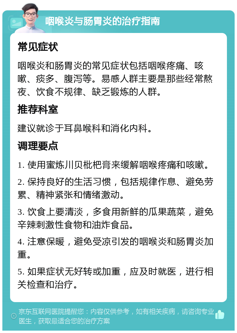 咽喉炎与肠胃炎的治疗指南 常见症状 咽喉炎和肠胃炎的常见症状包括咽喉疼痛、咳嗽、痰多、腹泻等。易感人群主要是那些经常熬夜、饮食不规律、缺乏锻炼的人群。 推荐科室 建议就诊于耳鼻喉科和消化内科。 调理要点 1. 使用蜜炼川贝枇杷膏来缓解咽喉疼痛和咳嗽。 2. 保持良好的生活习惯，包括规律作息、避免劳累、精神紧张和情绪激动。 3. 饮食上要清淡，多食用新鲜的瓜果蔬菜，避免辛辣刺激性食物和油炸食品。 4. 注意保暖，避免受凉引发的咽喉炎和肠胃炎加重。 5. 如果症状无好转或加重，应及时就医，进行相关检查和治疗。