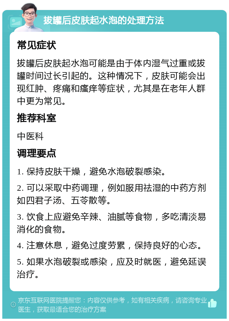 拔罐后皮肤起水泡的处理方法 常见症状 拔罐后皮肤起水泡可能是由于体内湿气过重或拔罐时间过长引起的。这种情况下，皮肤可能会出现红肿、疼痛和瘙痒等症状，尤其是在老年人群中更为常见。 推荐科室 中医科 调理要点 1. 保持皮肤干燥，避免水泡破裂感染。 2. 可以采取中药调理，例如服用祛湿的中药方剂如四君子汤、五苓散等。 3. 饮食上应避免辛辣、油腻等食物，多吃清淡易消化的食物。 4. 注意休息，避免过度劳累，保持良好的心态。 5. 如果水泡破裂或感染，应及时就医，避免延误治疗。