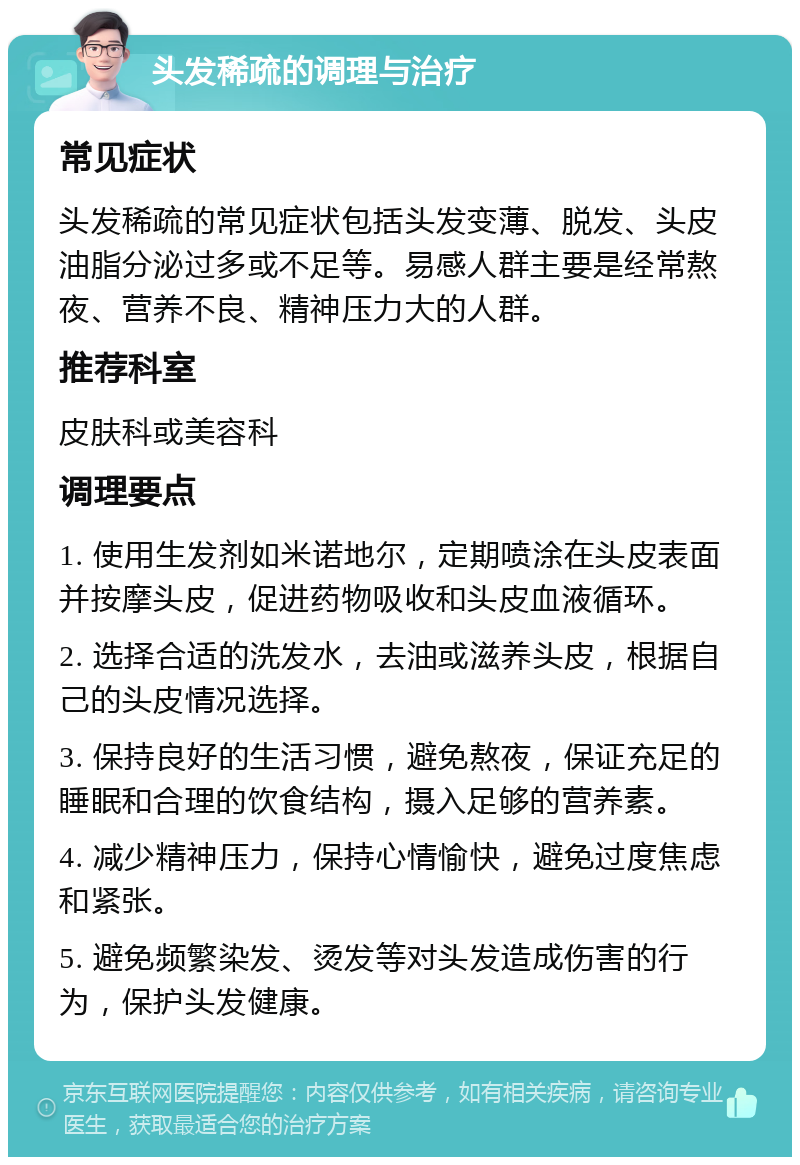 头发稀疏的调理与治疗 常见症状 头发稀疏的常见症状包括头发变薄、脱发、头皮油脂分泌过多或不足等。易感人群主要是经常熬夜、营养不良、精神压力大的人群。 推荐科室 皮肤科或美容科 调理要点 1. 使用生发剂如米诺地尔，定期喷涂在头皮表面并按摩头皮，促进药物吸收和头皮血液循环。 2. 选择合适的洗发水，去油或滋养头皮，根据自己的头皮情况选择。 3. 保持良好的生活习惯，避免熬夜，保证充足的睡眠和合理的饮食结构，摄入足够的营养素。 4. 减少精神压力，保持心情愉快，避免过度焦虑和紧张。 5. 避免频繁染发、烫发等对头发造成伤害的行为，保护头发健康。