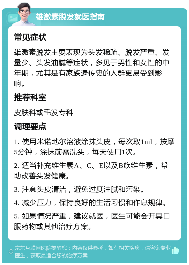 雄激素脱发就医指南 常见症状 雄激素脱发主要表现为头发稀疏、脱发严重、发量少、头发油腻等症状，多见于男性和女性的中年期，尤其是有家族遗传史的人群更易受到影响。 推荐科室 皮肤科或毛发专科 调理要点 1. 使用米诺地尔溶液涂抹头皮，每次取1ml，按摩5分钟，涂抹前需洗头，每天使用1次。 2. 适当补充维生素A、C、E以及B族维生素，帮助改善头发健康。 3. 注意头皮清洁，避免过度油腻和污染。 4. 减少压力，保持良好的生活习惯和作息规律。 5. 如果情况严重，建议就医，医生可能会开具口服药物或其他治疗方案。