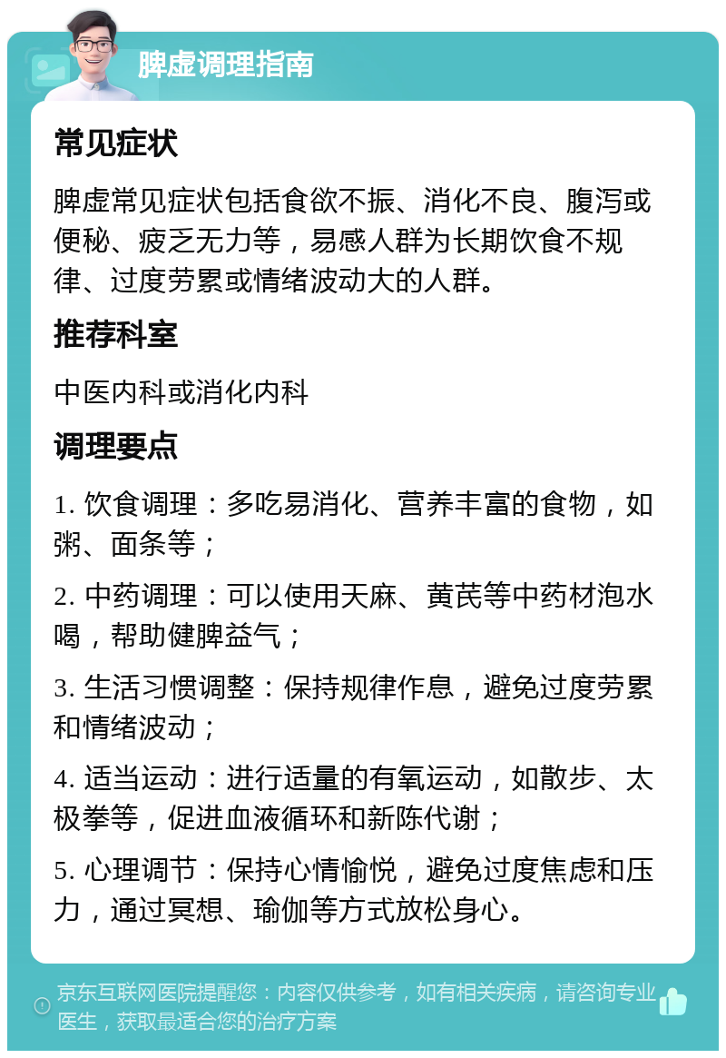 脾虚调理指南 常见症状 脾虚常见症状包括食欲不振、消化不良、腹泻或便秘、疲乏无力等，易感人群为长期饮食不规律、过度劳累或情绪波动大的人群。 推荐科室 中医内科或消化内科 调理要点 1. 饮食调理：多吃易消化、营养丰富的食物，如粥、面条等； 2. 中药调理：可以使用天麻、黄芪等中药材泡水喝，帮助健脾益气； 3. 生活习惯调整：保持规律作息，避免过度劳累和情绪波动； 4. 适当运动：进行适量的有氧运动，如散步、太极拳等，促进血液循环和新陈代谢； 5. 心理调节：保持心情愉悦，避免过度焦虑和压力，通过冥想、瑜伽等方式放松身心。