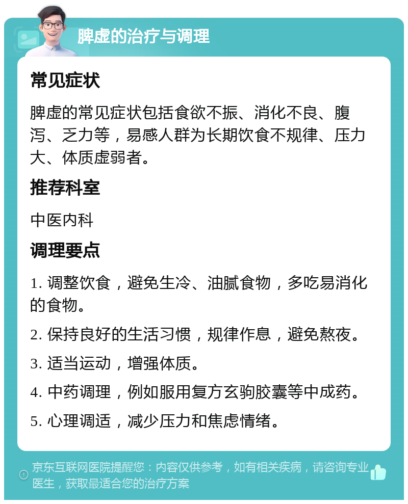 脾虚的治疗与调理 常见症状 脾虚的常见症状包括食欲不振、消化不良、腹泻、乏力等，易感人群为长期饮食不规律、压力大、体质虚弱者。 推荐科室 中医内科 调理要点 1. 调整饮食，避免生冷、油腻食物，多吃易消化的食物。 2. 保持良好的生活习惯，规律作息，避免熬夜。 3. 适当运动，增强体质。 4. 中药调理，例如服用复方玄驹胶囊等中成药。 5. 心理调适，减少压力和焦虑情绪。