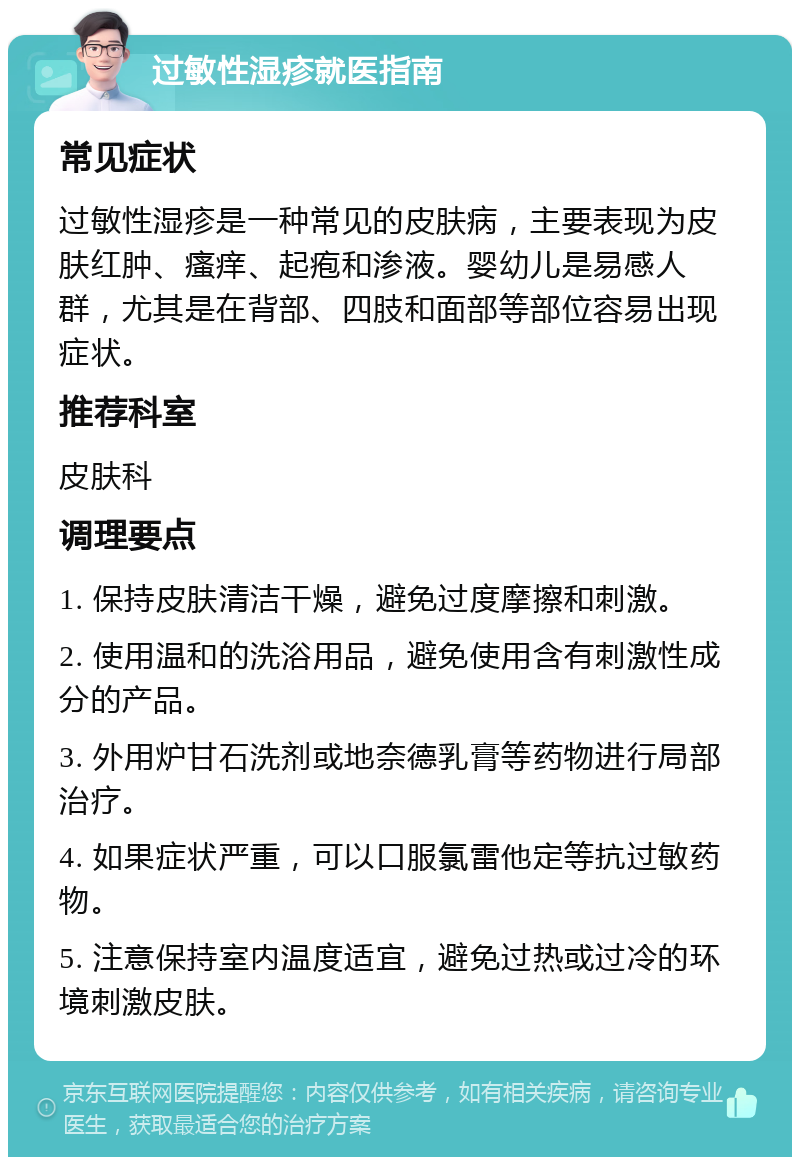 过敏性湿疹就医指南 常见症状 过敏性湿疹是一种常见的皮肤病，主要表现为皮肤红肿、瘙痒、起疱和渗液。婴幼儿是易感人群，尤其是在背部、四肢和面部等部位容易出现症状。 推荐科室 皮肤科 调理要点 1. 保持皮肤清洁干燥，避免过度摩擦和刺激。 2. 使用温和的洗浴用品，避免使用含有刺激性成分的产品。 3. 外用炉甘石洗剂或地奈德乳膏等药物进行局部治疗。 4. 如果症状严重，可以口服氯雷他定等抗过敏药物。 5. 注意保持室内温度适宜，避免过热或过冷的环境刺激皮肤。