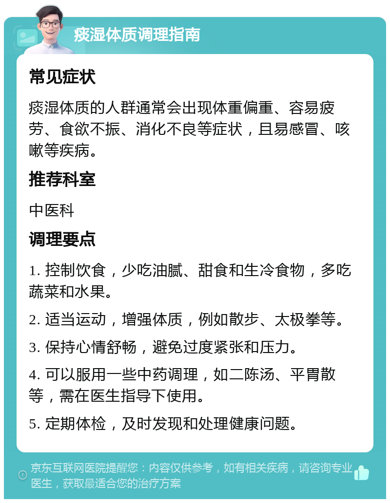 痰湿体质调理指南 常见症状 痰湿体质的人群通常会出现体重偏重、容易疲劳、食欲不振、消化不良等症状，且易感冒、咳嗽等疾病。 推荐科室 中医科 调理要点 1. 控制饮食，少吃油腻、甜食和生冷食物，多吃蔬菜和水果。 2. 适当运动，增强体质，例如散步、太极拳等。 3. 保持心情舒畅，避免过度紧张和压力。 4. 可以服用一些中药调理，如二陈汤、平胃散等，需在医生指导下使用。 5. 定期体检，及时发现和处理健康问题。