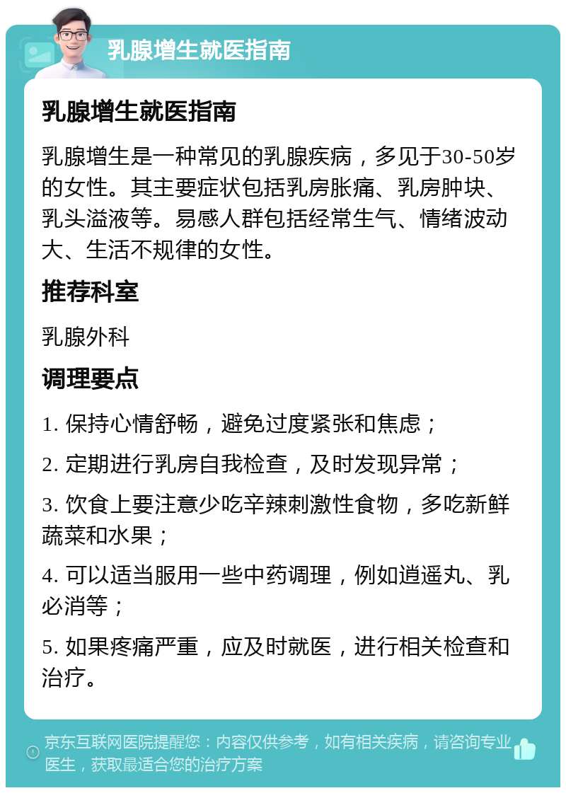 乳腺增生就医指南 乳腺增生就医指南 乳腺增生是一种常见的乳腺疾病，多见于30-50岁的女性。其主要症状包括乳房胀痛、乳房肿块、乳头溢液等。易感人群包括经常生气、情绪波动大、生活不规律的女性。 推荐科室 乳腺外科 调理要点 1. 保持心情舒畅，避免过度紧张和焦虑； 2. 定期进行乳房自我检查，及时发现异常； 3. 饮食上要注意少吃辛辣刺激性食物，多吃新鲜蔬菜和水果； 4. 可以适当服用一些中药调理，例如逍遥丸、乳必消等； 5. 如果疼痛严重，应及时就医，进行相关检查和治疗。