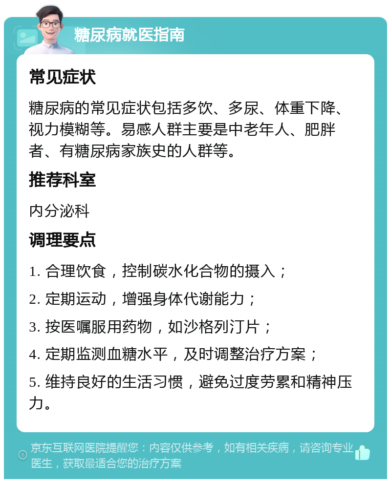 糖尿病就医指南 常见症状 糖尿病的常见症状包括多饮、多尿、体重下降、视力模糊等。易感人群主要是中老年人、肥胖者、有糖尿病家族史的人群等。 推荐科室 内分泌科 调理要点 1. 合理饮食，控制碳水化合物的摄入； 2. 定期运动，增强身体代谢能力； 3. 按医嘱服用药物，如沙格列汀片； 4. 定期监测血糖水平，及时调整治疗方案； 5. 维持良好的生活习惯，避免过度劳累和精神压力。