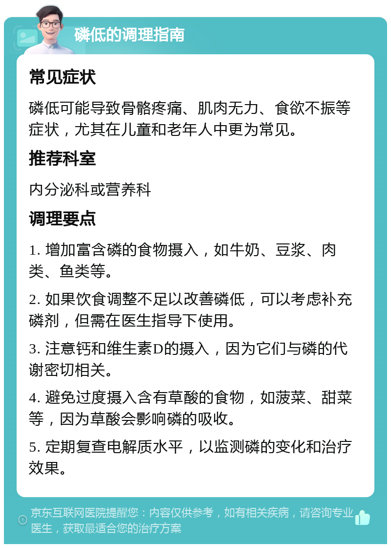 磷低的调理指南 常见症状 磷低可能导致骨骼疼痛、肌肉无力、食欲不振等症状，尤其在儿童和老年人中更为常见。 推荐科室 内分泌科或营养科 调理要点 1. 增加富含磷的食物摄入，如牛奶、豆浆、肉类、鱼类等。 2. 如果饮食调整不足以改善磷低，可以考虑补充磷剂，但需在医生指导下使用。 3. 注意钙和维生素D的摄入，因为它们与磷的代谢密切相关。 4. 避免过度摄入含有草酸的食物，如菠菜、甜菜等，因为草酸会影响磷的吸收。 5. 定期复查电解质水平，以监测磷的变化和治疗效果。