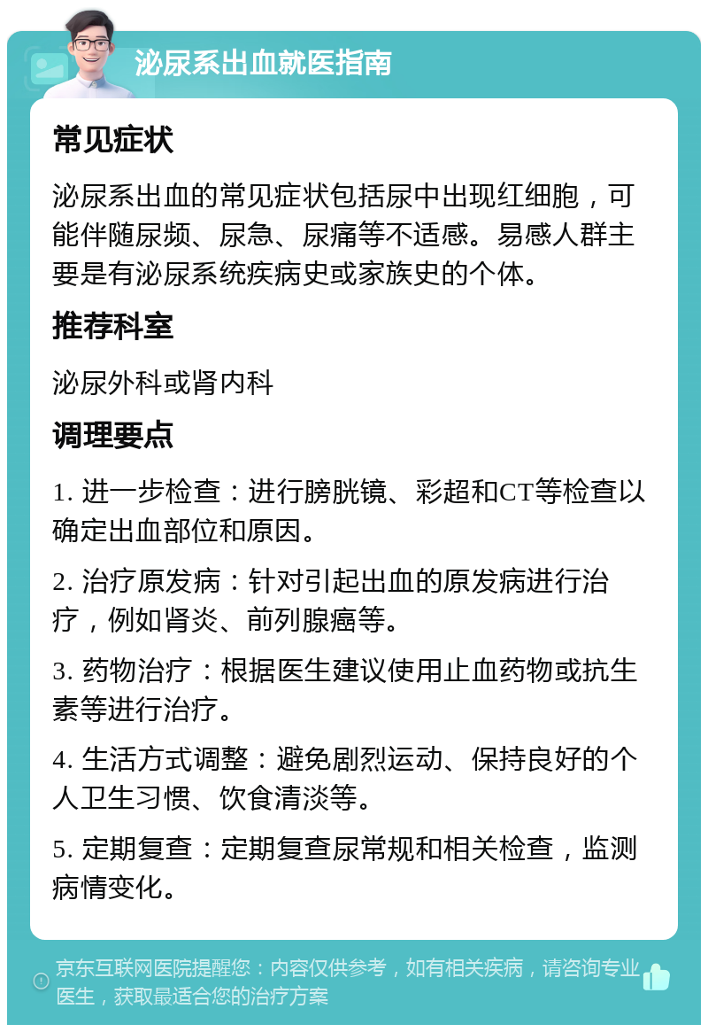 泌尿系出血就医指南 常见症状 泌尿系出血的常见症状包括尿中出现红细胞，可能伴随尿频、尿急、尿痛等不适感。易感人群主要是有泌尿系统疾病史或家族史的个体。 推荐科室 泌尿外科或肾内科 调理要点 1. 进一步检查：进行膀胱镜、彩超和CT等检查以确定出血部位和原因。 2. 治疗原发病：针对引起出血的原发病进行治疗，例如肾炎、前列腺癌等。 3. 药物治疗：根据医生建议使用止血药物或抗生素等进行治疗。 4. 生活方式调整：避免剧烈运动、保持良好的个人卫生习惯、饮食清淡等。 5. 定期复查：定期复查尿常规和相关检查，监测病情变化。