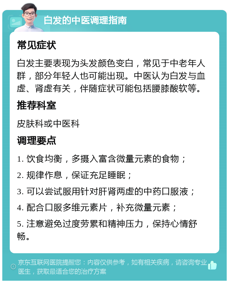 白发的中医调理指南 常见症状 白发主要表现为头发颜色变白，常见于中老年人群，部分年轻人也可能出现。中医认为白发与血虚、肾虚有关，伴随症状可能包括腰膝酸软等。 推荐科室 皮肤科或中医科 调理要点 1. 饮食均衡，多摄入富含微量元素的食物； 2. 规律作息，保证充足睡眠； 3. 可以尝试服用针对肝肾两虚的中药口服液； 4. 配合口服多维元素片，补充微量元素； 5. 注意避免过度劳累和精神压力，保持心情舒畅。