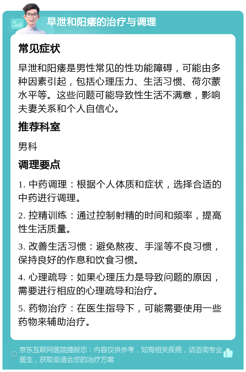 早泄和阳痿的治疗与调理 常见症状 早泄和阳痿是男性常见的性功能障碍，可能由多种因素引起，包括心理压力、生活习惯、荷尔蒙水平等。这些问题可能导致性生活不满意，影响夫妻关系和个人自信心。 推荐科室 男科 调理要点 1. 中药调理：根据个人体质和症状，选择合适的中药进行调理。 2. 控精训练：通过控制射精的时间和频率，提高性生活质量。 3. 改善生活习惯：避免熬夜、手淫等不良习惯，保持良好的作息和饮食习惯。 4. 心理疏导：如果心理压力是导致问题的原因，需要进行相应的心理疏导和治疗。 5. 药物治疗：在医生指导下，可能需要使用一些药物来辅助治疗。