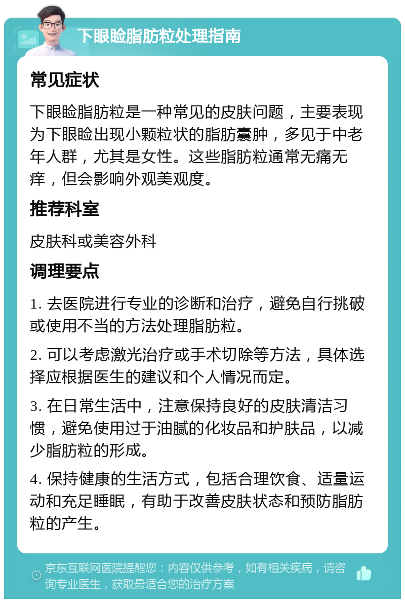 下眼睑脂肪粒处理指南 常见症状 下眼睑脂肪粒是一种常见的皮肤问题，主要表现为下眼睑出现小颗粒状的脂肪囊肿，多见于中老年人群，尤其是女性。这些脂肪粒通常无痛无痒，但会影响外观美观度。 推荐科室 皮肤科或美容外科 调理要点 1. 去医院进行专业的诊断和治疗，避免自行挑破或使用不当的方法处理脂肪粒。 2. 可以考虑激光治疗或手术切除等方法，具体选择应根据医生的建议和个人情况而定。 3. 在日常生活中，注意保持良好的皮肤清洁习惯，避免使用过于油腻的化妆品和护肤品，以减少脂肪粒的形成。 4. 保持健康的生活方式，包括合理饮食、适量运动和充足睡眠，有助于改善皮肤状态和预防脂肪粒的产生。