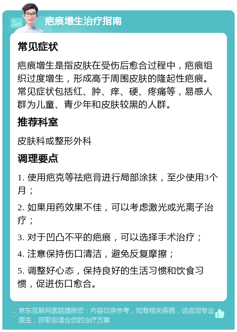 疤痕增生治疗指南 常见症状 疤痕增生是指皮肤在受伤后愈合过程中，疤痕组织过度增生，形成高于周围皮肤的隆起性疤痕。常见症状包括红、肿、痒、硬、疼痛等，易感人群为儿童、青少年和皮肤较黑的人群。 推荐科室 皮肤科或整形外科 调理要点 1. 使用疤克等祛疤膏进行局部涂抹，至少使用3个月； 2. 如果用药效果不佳，可以考虑激光或光离子治疗； 3. 对于凹凸不平的疤痕，可以选择手术治疗； 4. 注意保持伤口清洁，避免反复摩擦； 5. 调整好心态，保持良好的生活习惯和饮食习惯，促进伤口愈合。