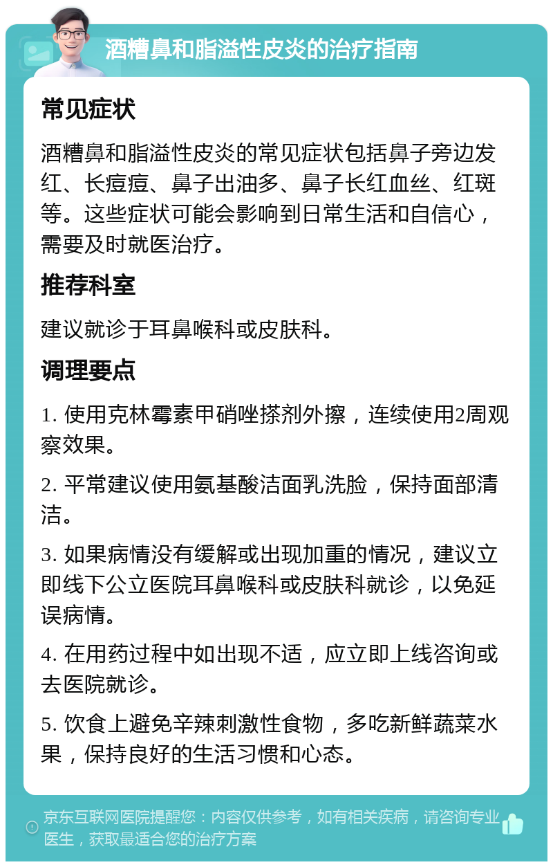 酒糟鼻和脂溢性皮炎的治疗指南 常见症状 酒糟鼻和脂溢性皮炎的常见症状包括鼻子旁边发红、长痘痘、鼻子出油多、鼻子长红血丝、红斑等。这些症状可能会影响到日常生活和自信心，需要及时就医治疗。 推荐科室 建议就诊于耳鼻喉科或皮肤科。 调理要点 1. 使用克林霉素甲硝唑搽剂外擦，连续使用2周观察效果。 2. 平常建议使用氨基酸洁面乳洗脸，保持面部清洁。 3. 如果病情没有缓解或出现加重的情况，建议立即线下公立医院耳鼻喉科或皮肤科就诊，以免延误病情。 4. 在用药过程中如出现不适，应立即上线咨询或去医院就诊。 5. 饮食上避免辛辣刺激性食物，多吃新鲜蔬菜水果，保持良好的生活习惯和心态。