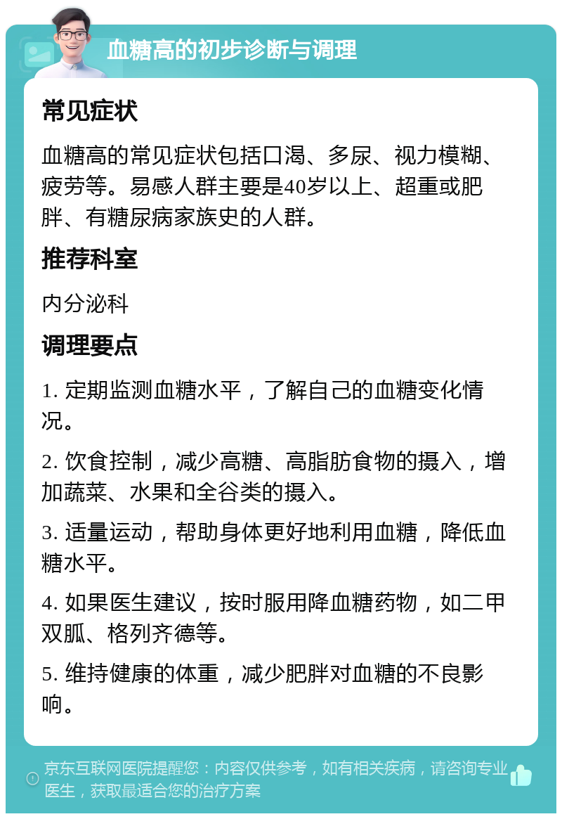 血糖高的初步诊断与调理 常见症状 血糖高的常见症状包括口渴、多尿、视力模糊、疲劳等。易感人群主要是40岁以上、超重或肥胖、有糖尿病家族史的人群。 推荐科室 内分泌科 调理要点 1. 定期监测血糖水平，了解自己的血糖变化情况。 2. 饮食控制，减少高糖、高脂肪食物的摄入，增加蔬菜、水果和全谷类的摄入。 3. 适量运动，帮助身体更好地利用血糖，降低血糖水平。 4. 如果医生建议，按时服用降血糖药物，如二甲双胍、格列齐德等。 5. 维持健康的体重，减少肥胖对血糖的不良影响。