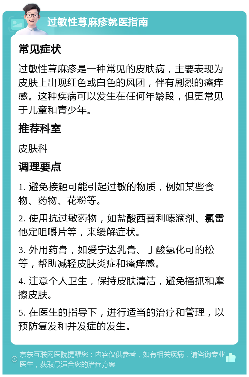 过敏性荨麻疹就医指南 常见症状 过敏性荨麻疹是一种常见的皮肤病，主要表现为皮肤上出现红色或白色的风团，伴有剧烈的瘙痒感。这种疾病可以发生在任何年龄段，但更常见于儿童和青少年。 推荐科室 皮肤科 调理要点 1. 避免接触可能引起过敏的物质，例如某些食物、药物、花粉等。 2. 使用抗过敏药物，如盐酸西替利嗪滴剂、氯雷他定咀嚼片等，来缓解症状。 3. 外用药膏，如爱宁达乳膏、丁酸氢化可的松等，帮助减轻皮肤炎症和瘙痒感。 4. 注意个人卫生，保持皮肤清洁，避免搔抓和摩擦皮肤。 5. 在医生的指导下，进行适当的治疗和管理，以预防复发和并发症的发生。