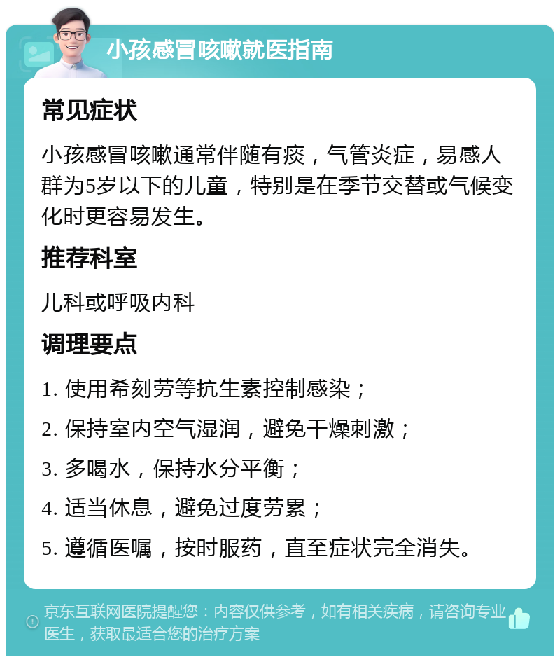 小孩感冒咳嗽就医指南 常见症状 小孩感冒咳嗽通常伴随有痰，气管炎症，易感人群为5岁以下的儿童，特别是在季节交替或气候变化时更容易发生。 推荐科室 儿科或呼吸内科 调理要点 1. 使用希刻劳等抗生素控制感染； 2. 保持室内空气湿润，避免干燥刺激； 3. 多喝水，保持水分平衡； 4. 适当休息，避免过度劳累； 5. 遵循医嘱，按时服药，直至症状完全消失。