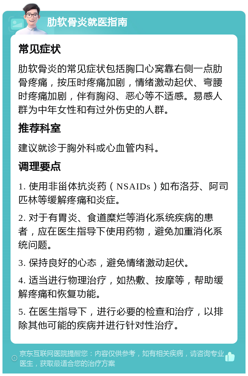 肋软骨炎就医指南 常见症状 肋软骨炎的常见症状包括胸口心窝靠右侧一点肋骨疼痛，按压时疼痛加剧，情绪激动起伏、弯腰时疼痛加剧，伴有胸闷、恶心等不适感。易感人群为中年女性和有过外伤史的人群。 推荐科室 建议就诊于胸外科或心血管内科。 调理要点 1. 使用非甾体抗炎药（NSAIDs）如布洛芬、阿司匹林等缓解疼痛和炎症。 2. 对于有胃炎、食道糜烂等消化系统疾病的患者，应在医生指导下使用药物，避免加重消化系统问题。 3. 保持良好的心态，避免情绪激动起伏。 4. 适当进行物理治疗，如热敷、按摩等，帮助缓解疼痛和恢复功能。 5. 在医生指导下，进行必要的检查和治疗，以排除其他可能的疾病并进行针对性治疗。