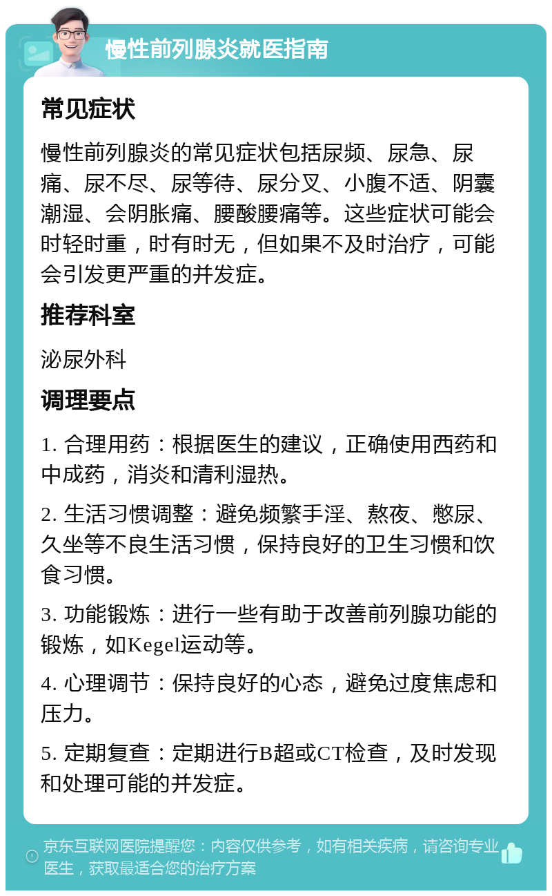 慢性前列腺炎就医指南 常见症状 慢性前列腺炎的常见症状包括尿频、尿急、尿痛、尿不尽、尿等待、尿分叉、小腹不适、阴囊潮湿、会阴胀痛、腰酸腰痛等。这些症状可能会时轻时重，时有时无，但如果不及时治疗，可能会引发更严重的并发症。 推荐科室 泌尿外科 调理要点 1. 合理用药：根据医生的建议，正确使用西药和中成药，消炎和清利湿热。 2. 生活习惯调整：避免频繁手淫、熬夜、憋尿、久坐等不良生活习惯，保持良好的卫生习惯和饮食习惯。 3. 功能锻炼：进行一些有助于改善前列腺功能的锻炼，如Kegel运动等。 4. 心理调节：保持良好的心态，避免过度焦虑和压力。 5. 定期复查：定期进行B超或CT检查，及时发现和处理可能的并发症。