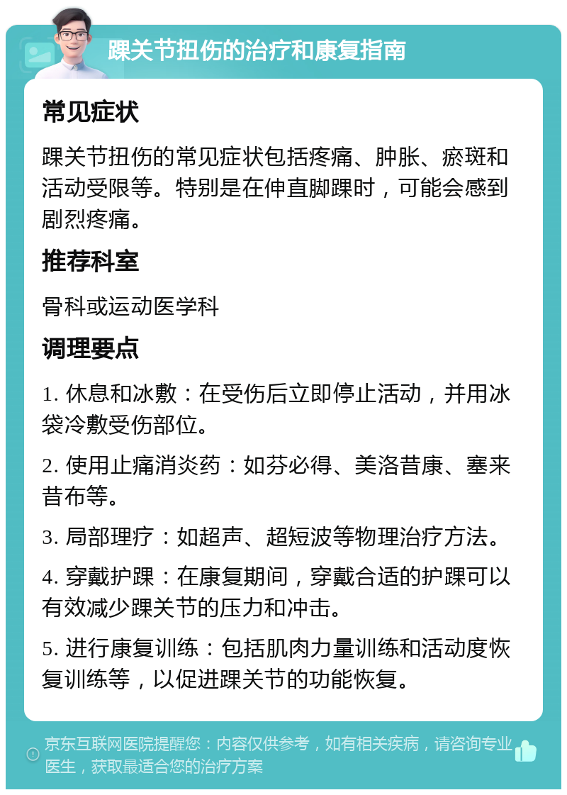 踝关节扭伤的治疗和康复指南 常见症状 踝关节扭伤的常见症状包括疼痛、肿胀、瘀斑和活动受限等。特别是在伸直脚踝时，可能会感到剧烈疼痛。 推荐科室 骨科或运动医学科 调理要点 1. 休息和冰敷：在受伤后立即停止活动，并用冰袋冷敷受伤部位。 2. 使用止痛消炎药：如芬必得、美洛昔康、塞来昔布等。 3. 局部理疗：如超声、超短波等物理治疗方法。 4. 穿戴护踝：在康复期间，穿戴合适的护踝可以有效减少踝关节的压力和冲击。 5. 进行康复训练：包括肌肉力量训练和活动度恢复训练等，以促进踝关节的功能恢复。