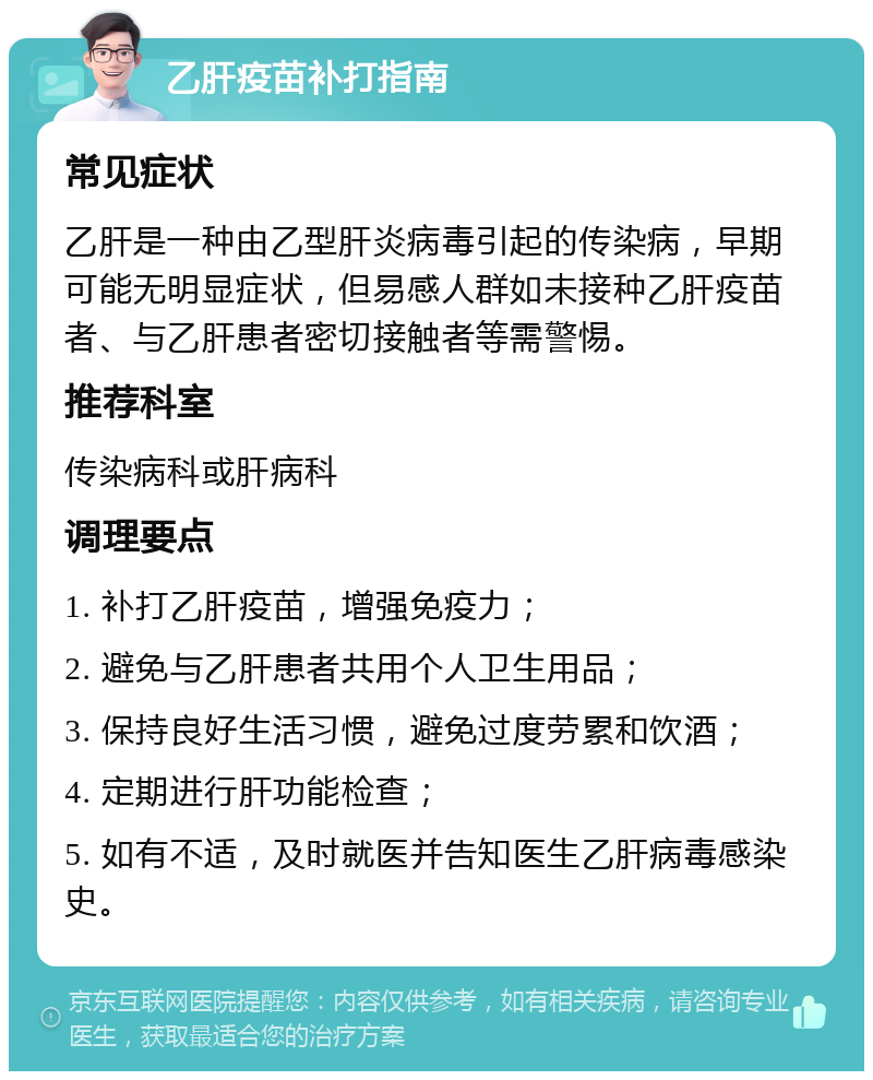 乙肝疫苗补打指南 常见症状 乙肝是一种由乙型肝炎病毒引起的传染病，早期可能无明显症状，但易感人群如未接种乙肝疫苗者、与乙肝患者密切接触者等需警惕。 推荐科室 传染病科或肝病科 调理要点 1. 补打乙肝疫苗，增强免疫力； 2. 避免与乙肝患者共用个人卫生用品； 3. 保持良好生活习惯，避免过度劳累和饮酒； 4. 定期进行肝功能检查； 5. 如有不适，及时就医并告知医生乙肝病毒感染史。