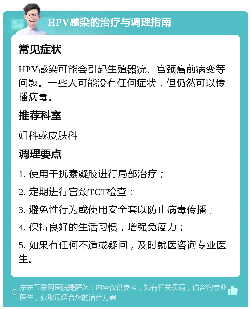 HPV感染的治疗与调理指南 常见症状 HPV感染可能会引起生殖器疣、宫颈癌前病变等问题。一些人可能没有任何症状，但仍然可以传播病毒。 推荐科室 妇科或皮肤科 调理要点 1. 使用干扰素凝胶进行局部治疗； 2. 定期进行宫颈TCT检查； 3. 避免性行为或使用安全套以防止病毒传播； 4. 保持良好的生活习惯，增强免疫力； 5. 如果有任何不适或疑问，及时就医咨询专业医生。