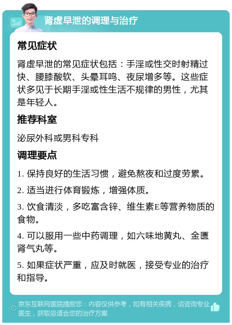 肾虚早泄的调理与治疗 常见症状 肾虚早泄的常见症状包括：手淫或性交时射精过快、腰膝酸软、头晕耳鸣、夜尿增多等。这些症状多见于长期手淫或性生活不规律的男性，尤其是年轻人。 推荐科室 泌尿外科或男科专科 调理要点 1. 保持良好的生活习惯，避免熬夜和过度劳累。 2. 适当进行体育锻炼，增强体质。 3. 饮食清淡，多吃富含锌、维生素E等营养物质的食物。 4. 可以服用一些中药调理，如六味地黄丸、金匮肾气丸等。 5. 如果症状严重，应及时就医，接受专业的治疗和指导。