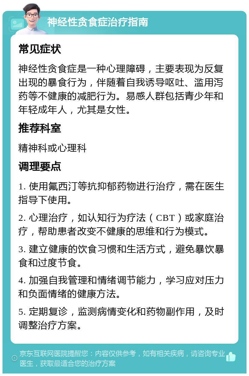 神经性贪食症治疗指南 常见症状 神经性贪食症是一种心理障碍，主要表现为反复出现的暴食行为，伴随着自我诱导呕吐、滥用泻药等不健康的减肥行为。易感人群包括青少年和年轻成年人，尤其是女性。 推荐科室 精神科或心理科 调理要点 1. 使用氟西汀等抗抑郁药物进行治疗，需在医生指导下使用。 2. 心理治疗，如认知行为疗法（CBT）或家庭治疗，帮助患者改变不健康的思维和行为模式。 3. 建立健康的饮食习惯和生活方式，避免暴饮暴食和过度节食。 4. 加强自我管理和情绪调节能力，学习应对压力和负面情绪的健康方法。 5. 定期复诊，监测病情变化和药物副作用，及时调整治疗方案。