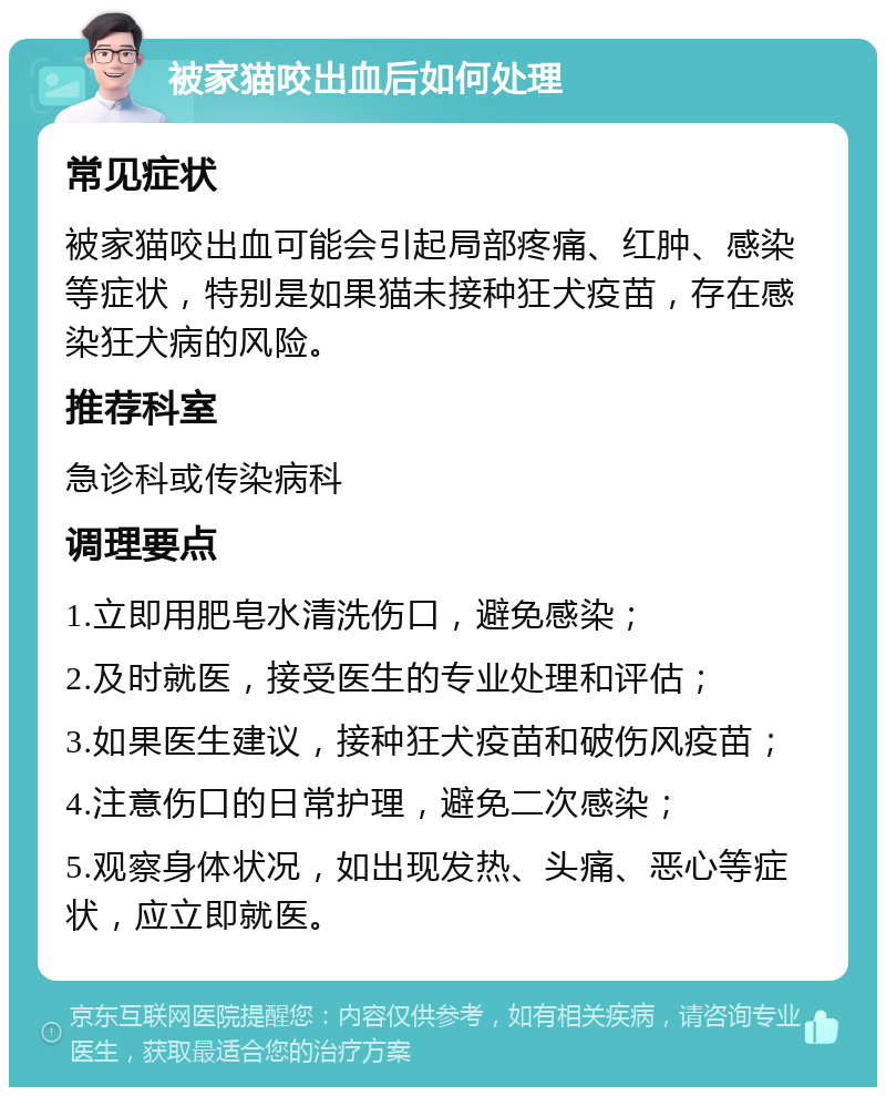 被家猫咬出血后如何处理 常见症状 被家猫咬出血可能会引起局部疼痛、红肿、感染等症状，特别是如果猫未接种狂犬疫苗，存在感染狂犬病的风险。 推荐科室 急诊科或传染病科 调理要点 1.立即用肥皂水清洗伤口，避免感染； 2.及时就医，接受医生的专业处理和评估； 3.如果医生建议，接种狂犬疫苗和破伤风疫苗； 4.注意伤口的日常护理，避免二次感染； 5.观察身体状况，如出现发热、头痛、恶心等症状，应立即就医。