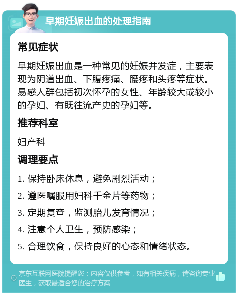 早期妊娠出血的处理指南 常见症状 早期妊娠出血是一种常见的妊娠并发症，主要表现为阴道出血、下腹疼痛、腰疼和头疼等症状。易感人群包括初次怀孕的女性、年龄较大或较小的孕妇、有既往流产史的孕妇等。 推荐科室 妇产科 调理要点 1. 保持卧床休息，避免剧烈活动； 2. 遵医嘱服用妇科千金片等药物； 3. 定期复查，监测胎儿发育情况； 4. 注意个人卫生，预防感染； 5. 合理饮食，保持良好的心态和情绪状态。